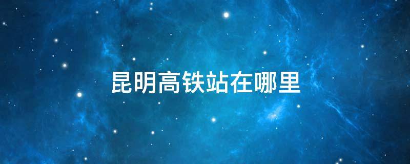 昆明高铁站在哪里 昆明高铁站在哪里到昆明站怎么走