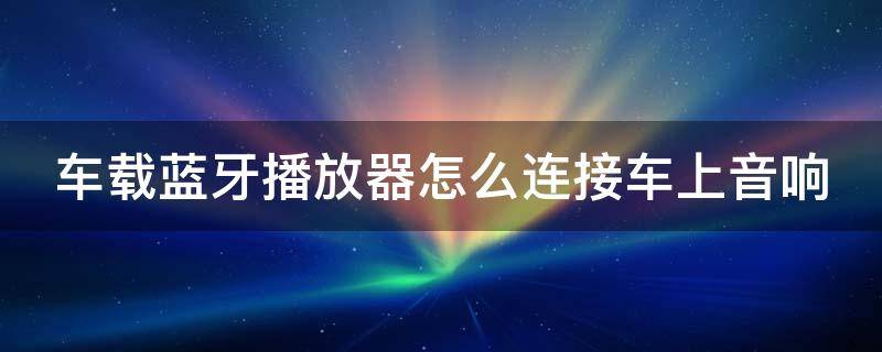 车载蓝牙播放器怎么连接车上音响 车载蓝牙播放器怎么连接汽车音响