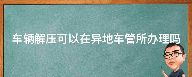 车辆解压可以在异地车管所办理吗 车辆解压可以在异地车管所办理吗要多久