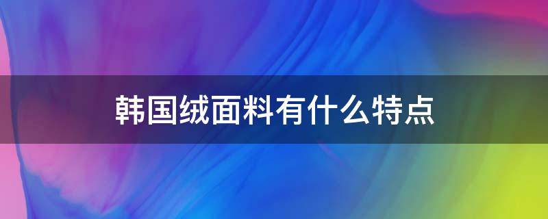 韩国绒面料有什么特点（什么叫韩国绒面料）