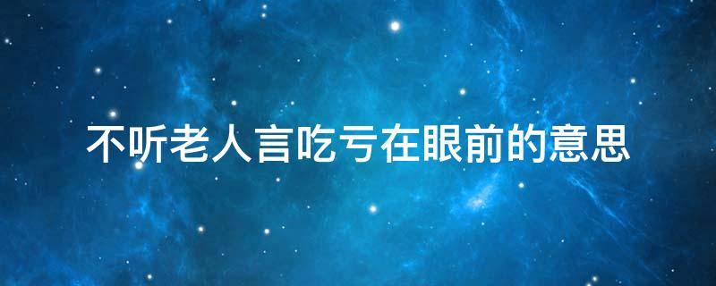 不听老人言吃亏在眼前的意思 不听老人言吃亏在眼前这句话是什么意思