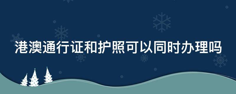 港澳通行证和护照可以同时办理吗 护照跟港澳通行证能一起办理吗