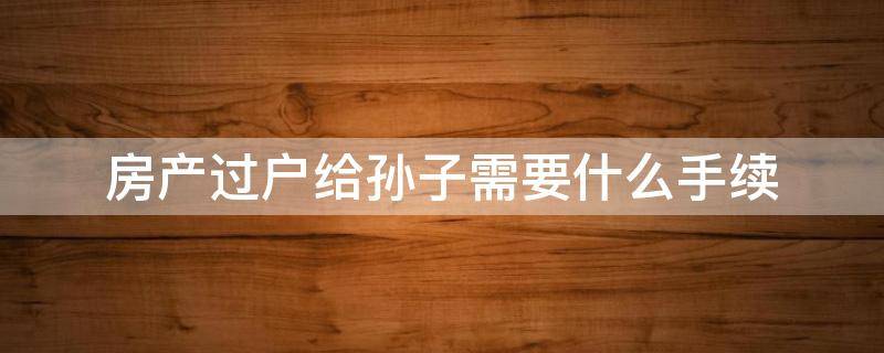 房产过户给孙子需要什么手续 房产过户给儿子需要什么手续办理