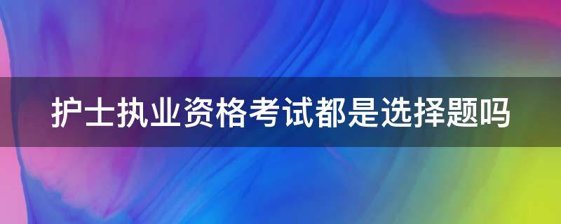 护士执业资格考试都是选择题吗（护士资格考试都是选择题吗?）