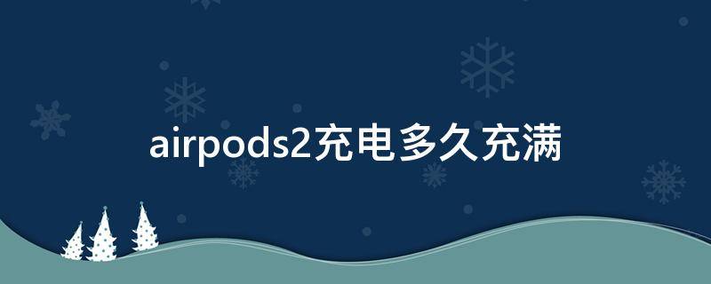 airpods2充电多久充满（airpods2长时间充电）