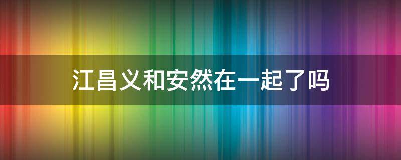 江昌义和安然在一起了吗 江昌义和安然有血缘关系吗