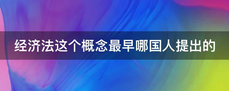 经济法这个概念最早哪国人提出的 经济法这一概念最早提出的国家是