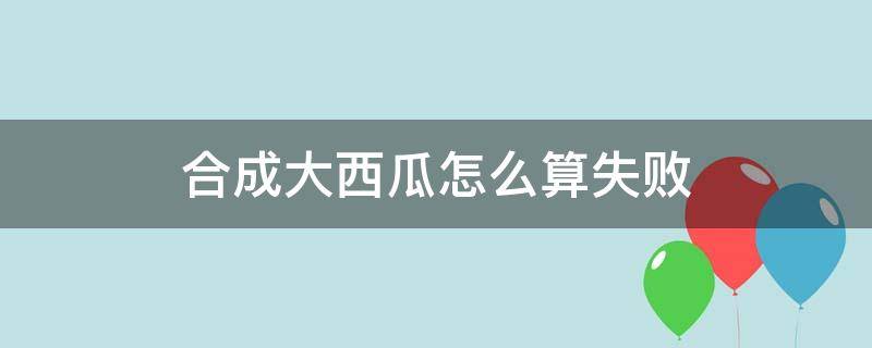 合成大西瓜怎么算失败 合成大西瓜 失败条件