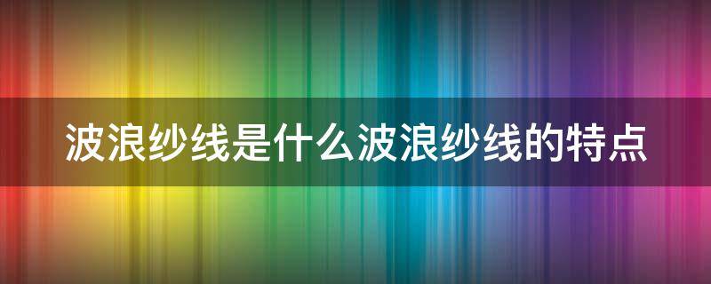 波浪纱线是什么波浪纱线的特点 波浪棉是什么材料