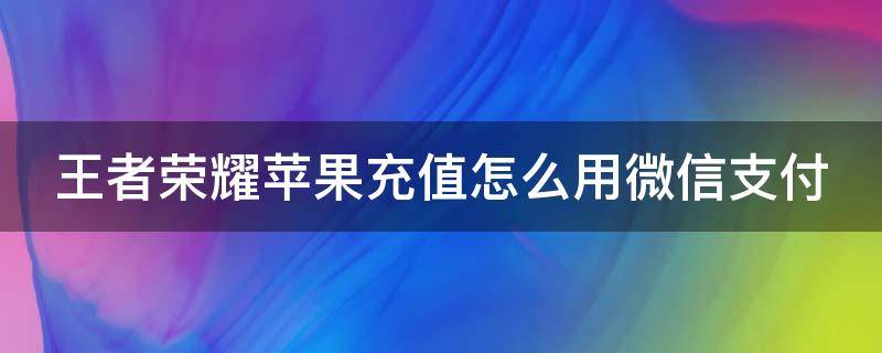 王者荣耀苹果充值怎么用微信支付（王者荣耀苹果版充值怎么用微信充值）