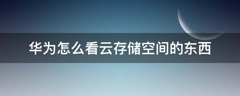 华为怎么看云存储空间的东西（怎么查看华为手机云储存空间的内容）