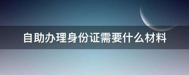 自助办理身份证需要什么材料 南宁自助办理身份证需要什么材料