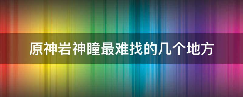 原神岩神瞳最难找的几个地方（原神岩神瞳比较难以找到的有哪些）