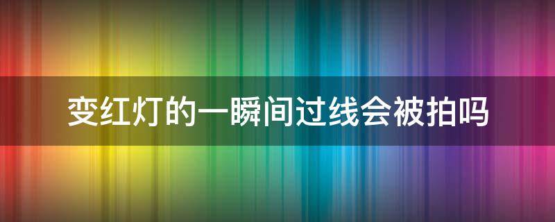 变红灯的一瞬间过线会被拍吗（黄灯变红灯的一瞬间过线会被拍吗）