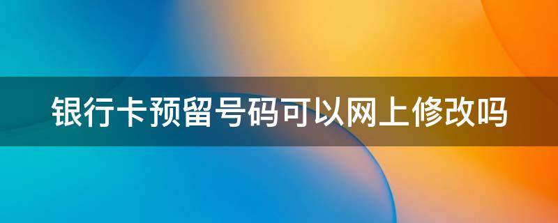 银行卡预留号码可以网上修改吗 银行卡预留号码可以网上修改吗安全吗