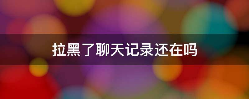 拉黑了聊天记录还在吗 微信拉黑了聊天记录还在吗