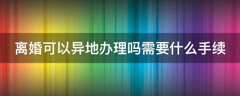 离婚可以异地办理吗需要什么手续（离婚可以异地办理吗需要什么手续2022年）