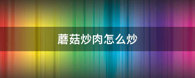 蘑菇炒肉怎么炒 蘑菇炒肉怎么炒好吃简单窍门