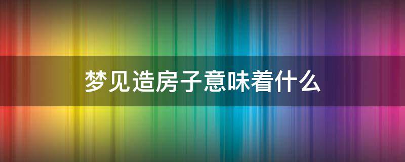 梦见造房子意味着什么（梦见自己造房子是什么意思）