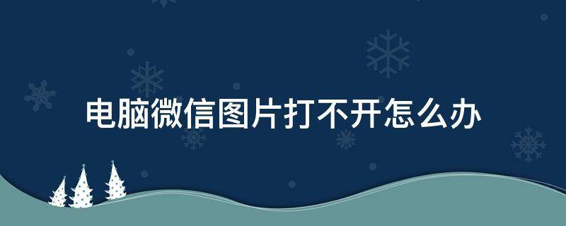 电脑微信图片打不开怎么办 电脑微信图片打不开怎么回事