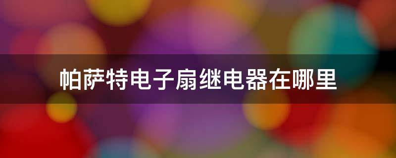 帕萨特电子扇继电器在哪里 大众帕萨特风扇继电器在什么地方