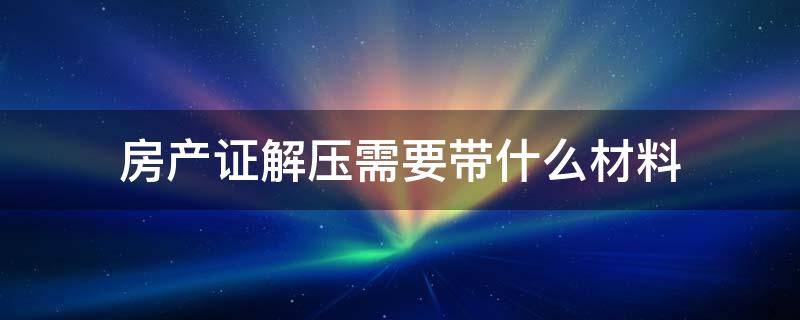 房产证解压需要带什么材料 办理房产证解压需要什么材料