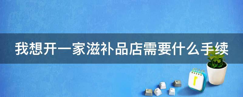 我想开一家滋补品店需要什么手续（我想开一家滋补品店需要什么手续和条件）