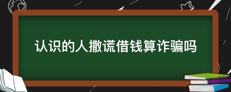 认识的人撒谎借钱算诈骗吗 认识的人骗我借钱算诈骗吗