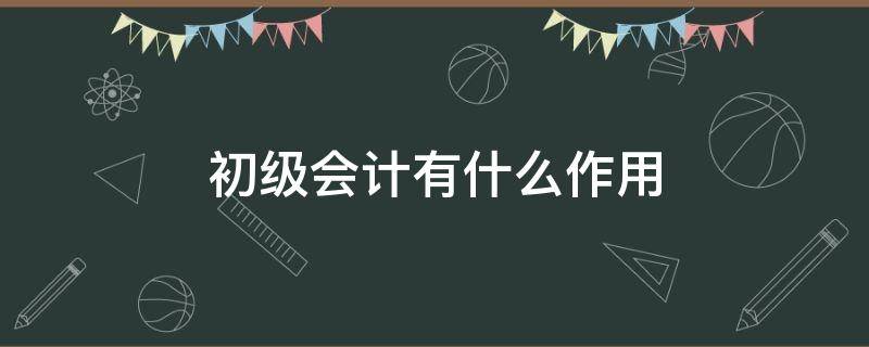 初级会计有什么作用（考初级会计证有什么作用）