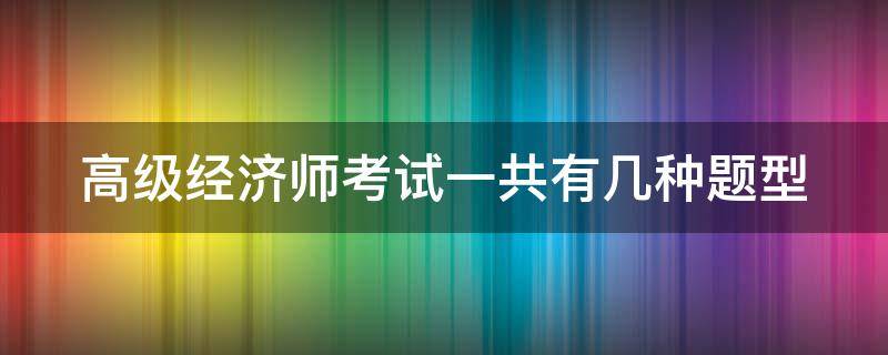 高级经济师考试一共有几种题型（高级经济师考试题型有哪些）