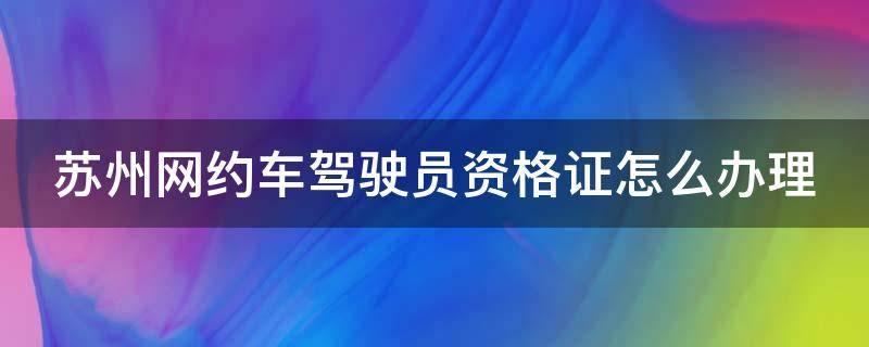 苏州网约车驾驶员资格证怎么办理（苏州网约车驾驶员资格证怎么办理对车辆有什么坏）