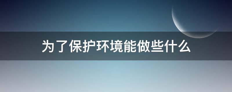 为了保护环境能做些什么（为了保护环境能做些什么简介十个答案）