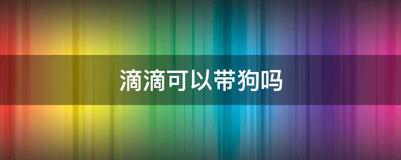 滴滴可以带狗吗 滴滴车不能带狗吗