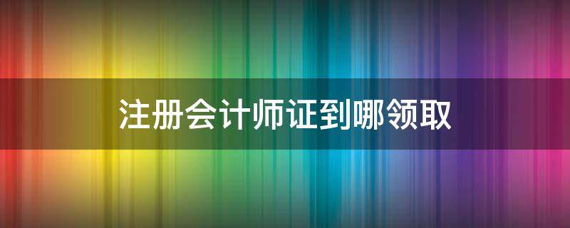 注册会计师证到哪领取 如何领取注册会计师