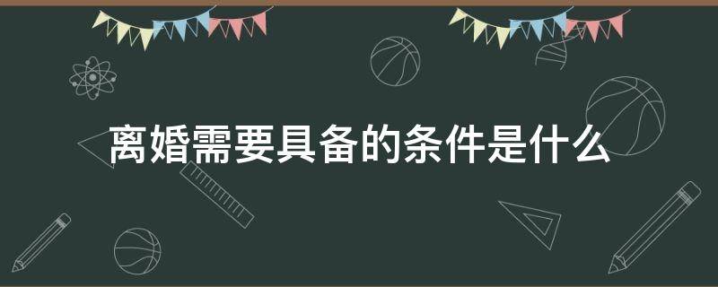 离婚需要具备的条件是什么 离婚要具备哪些条件