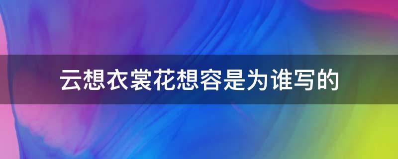 云想衣裳花想容是为谁写的 什么叫云想衣裳花想容