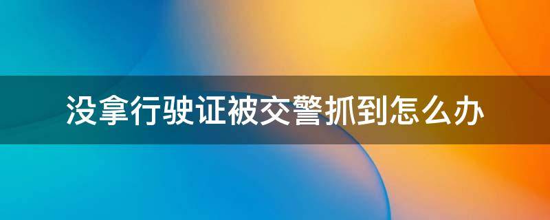 没拿行驶证被交警抓到怎么办 被交警抓住没有行驶证怎么办