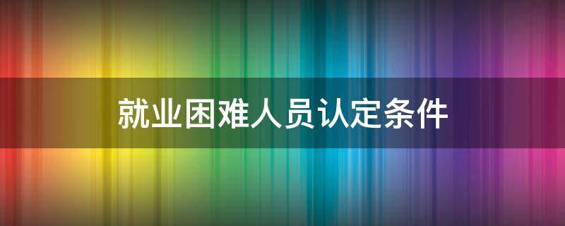 就业困难人员认定条件 就业困难人员认定去哪里办理