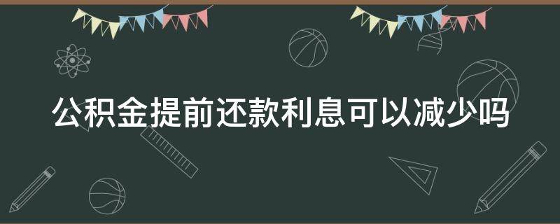 公积金提前还款利息可以减少吗（公积金提前还利息会不会少）