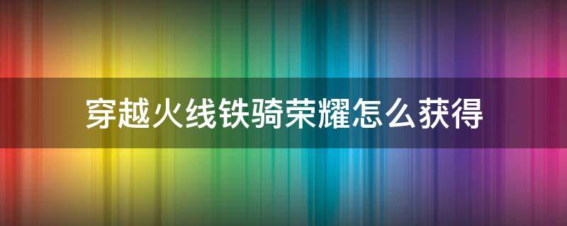 穿越火线铁骑荣耀怎么获得 穿越火线荣耀铁骑到什么等级才能购买