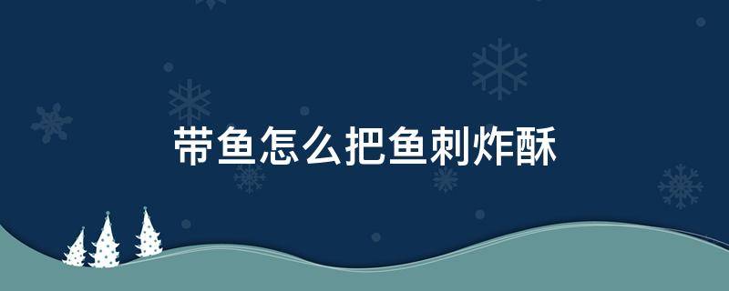 带鱼怎么把鱼刺炸酥 红烧带鱼怎么样把鱼刺弄酥