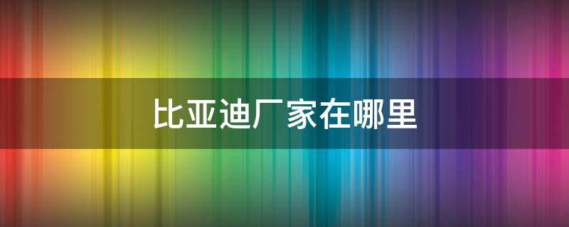 比亚迪厂家在哪里 比亚迪厂家在哪里生产