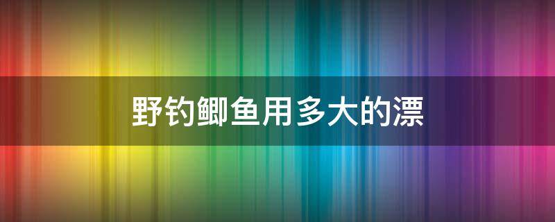 野钓鲫鱼用多大的漂 野钓鲫鱼用多大漂合适