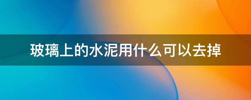 玻璃上的水泥用什么可以去掉 玻璃上的水泥有什么能除掉的