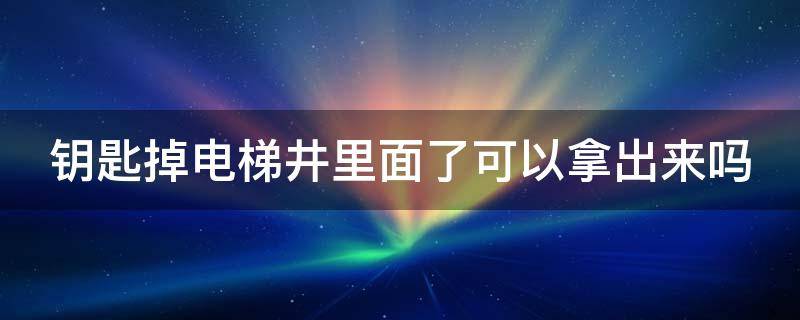 钥匙掉电梯井里面了可以拿出来吗（钥匙掉电梯井里面了可以拿出来吗视频）