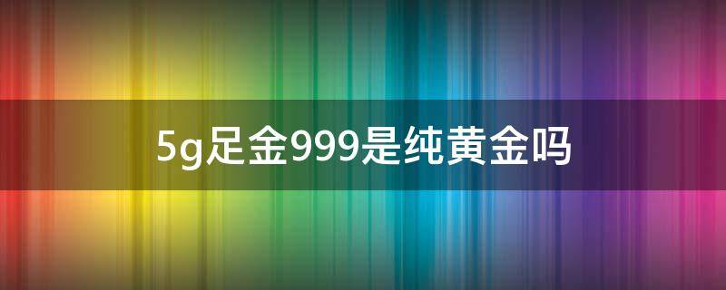 5g足金999是纯黄金吗（5g足金和999足金）