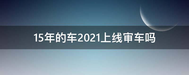 15年的车2021上线审车吗 15年车2021年审车需要上线么