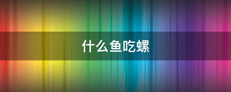 什么鱼吃螺 什么鱼吃螺卵又不伤鱼