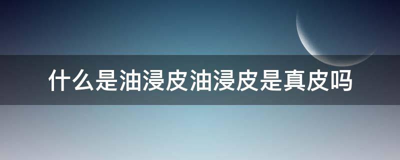 什么是油浸皮油浸皮是真皮吗（什么是油皮混油皮干皮）