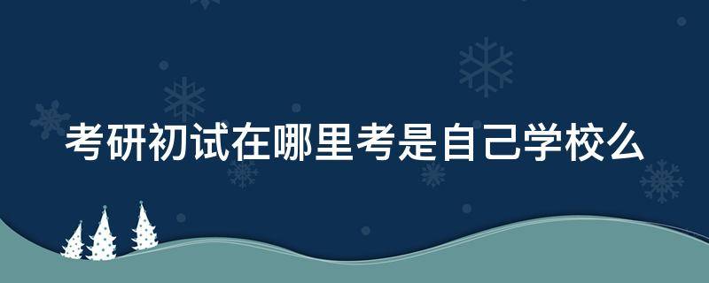 考研初试在哪里考是自己学校么 考研初试去哪儿考